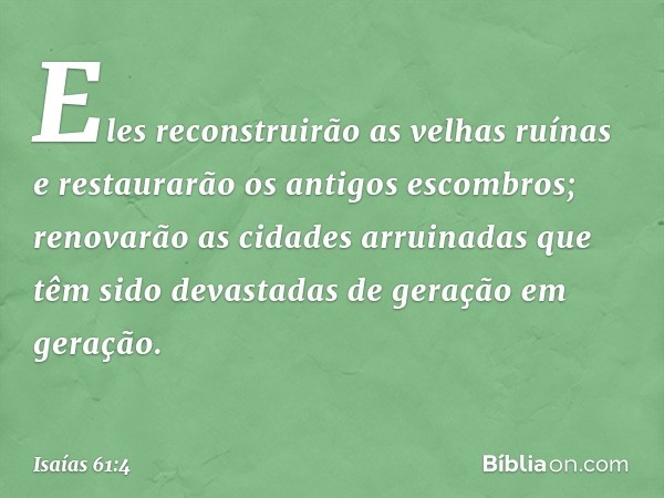 Eles reconstruirão as velhas ruínas
e restaurarão os antigos escombros;
renovarão as cidades arruinadas
que têm sido devastadas
de geração em geração. -- Isaías