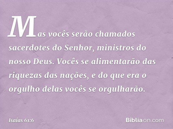 Mas vocês serão chamados
sacerdotes do Senhor,
ministros do nosso Deus.
Vocês se alimentarão
das riquezas das nações,
e do que era o orgulho delas
vocês se orgu