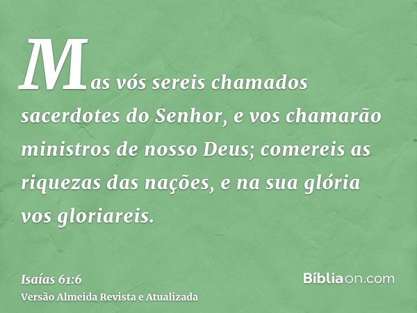 Mas vós sereis chamados sacerdotes do Senhor, e vos chamarão ministros de nosso Deus; comereis as riquezas das nações, e na sua glória vos gloriareis.