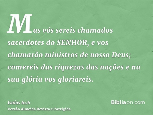 Mas vós sereis chamados sacerdotes do SENHOR, e vos chamarão ministros de nosso Deus; comereis das riquezas das nações e na sua glória vos gloriareis.