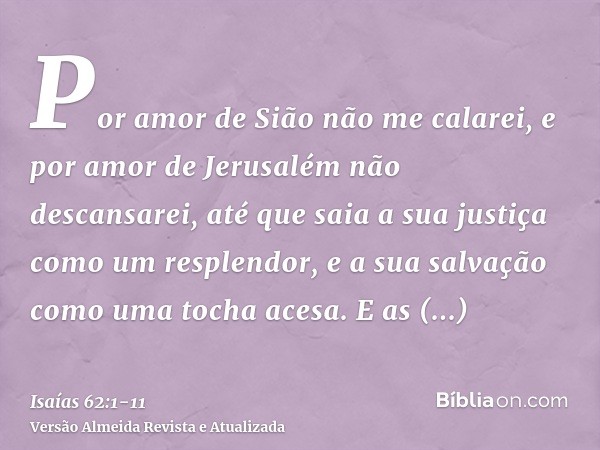 Por amor de Sião não me calarei, e por amor de Jerusalém não descansarei, até que saia a sua justiça como um resplendor, e a sua salvação como uma tocha acesa.E