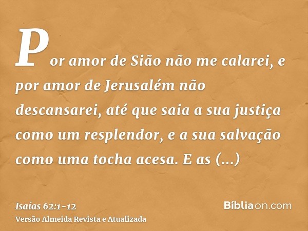 Por amor de Sião não me calarei, e por amor de Jerusalém não descansarei, até que saia a sua justiça como um resplendor, e a sua salvação como uma tocha acesa.E