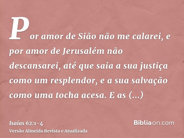 Por amor de Sião não me calarei, e por amor de Jerusalém não descansarei, até que saia a sua justiça como um resplendor, e a sua salvação como uma tocha acesa.E