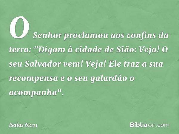 O Senhor proclamou
aos confins da terra:
"Digam à cidade de Sião:
Veja! O seu Salvador vem!
Veja! Ele traz a sua recompensa
e o seu galardão o acompanha". -- Is