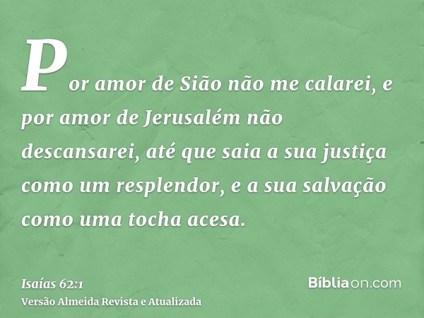 Por amor de Sião não me calarei, e por amor de Jerusalém não descansarei, até que saia a sua justiça como um resplendor, e a sua salvação como uma tocha acesa.