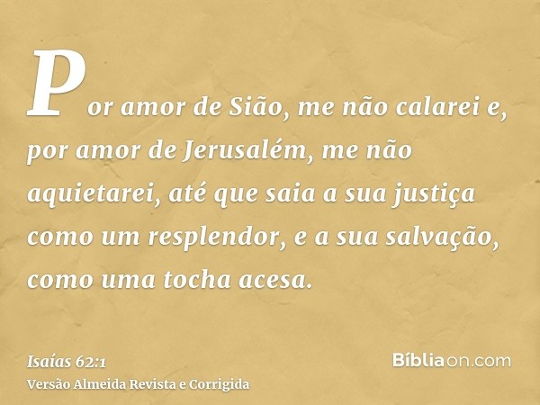 Por amor de Sião, me não calarei e, por amor de Jerusalém, me não aquietarei, até que saia a sua justiça como um resplendor, e a sua salvação, como uma tocha ac