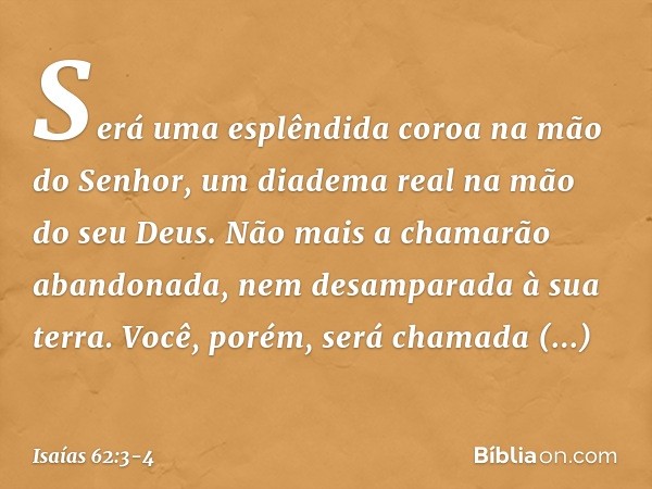 Será uma esplêndida coroa
na mão do Senhor,
um diadema real na mão do seu Deus. Não mais a chamarão abandonada,
nem desamparada à sua terra.
Você, porém, será c