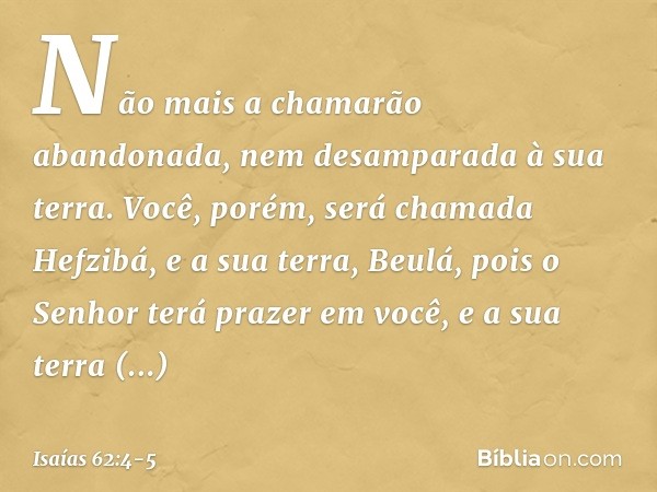 Não mais a chamarão abandonada,
nem desamparada à sua terra.
Você, porém, será chamada Hefzibá,
e a sua terra, Beulá,
pois o Senhor terá prazer em você,
e a sua