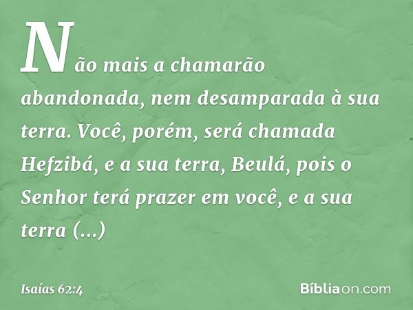 Não mais a chamarão abandonada,
nem desamparada à sua terra.
Você, porém, será chamada Hefzibá,
e a sua terra, Beulá,
pois o Senhor terá prazer em você,
e a sua