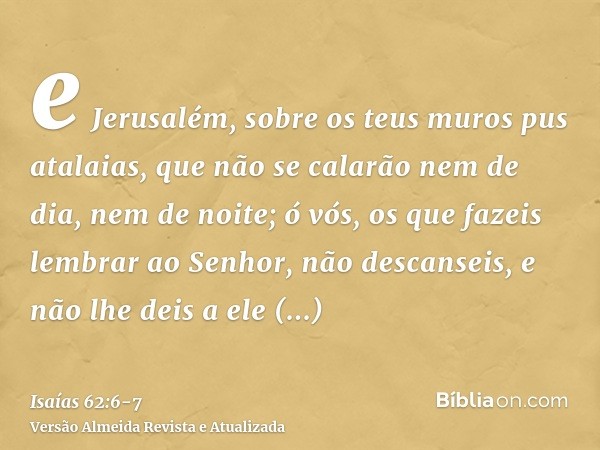 e Jerusalém, sobre os teus muros pus atalaias, que não se calarão nem de dia, nem de noite; ó vós, os que fazeis lembrar ao Senhor, não descanseis,e não lhe dei