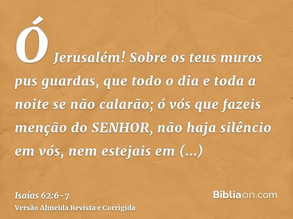 Ó Jerusalém! Sobre os teus muros pus guardas, que todo o dia e toda a noite se não calarão; ó vós que fazeis menção do SENHOR, não haja silêncio em vós,nem este