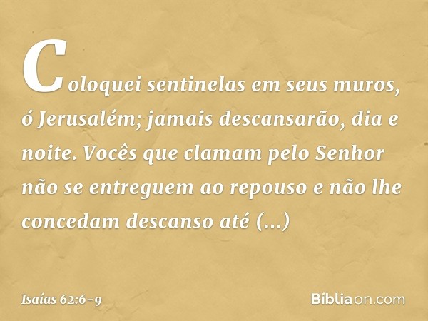Coloquei sentinelas em seus muros,
ó Jerusalém;
jamais descansarão, dia e noite.
Vocês que clamam pelo Senhor
não se entreguem ao repouso e não lhe concedam des