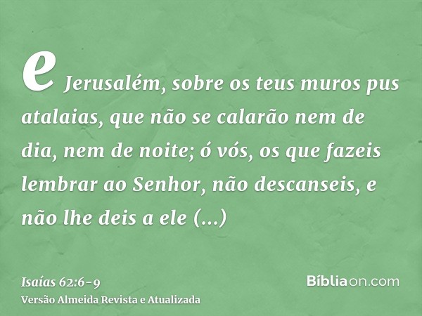 e Jerusalém, sobre os teus muros pus atalaias, que não se calarão nem de dia, nem de noite; ó vós, os que fazeis lembrar ao Senhor, não descanseis,e não lhe dei