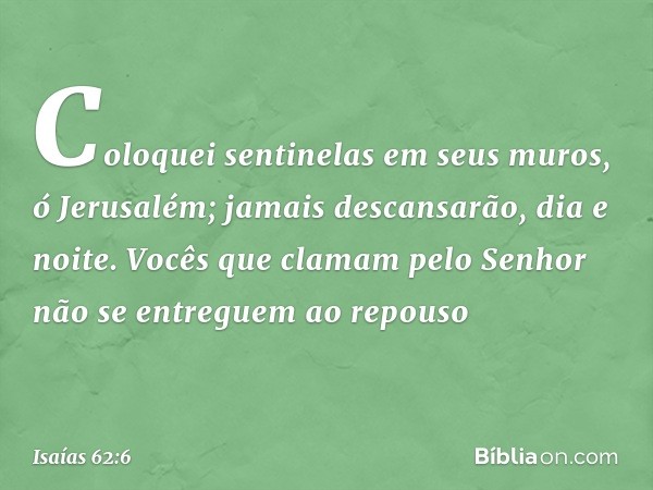 Coloquei sentinelas em seus muros,
ó Jerusalém;
jamais descansarão, dia e noite.
Vocês que clamam pelo Senhor
não se entreguem ao repouso -- Isaías 62:6