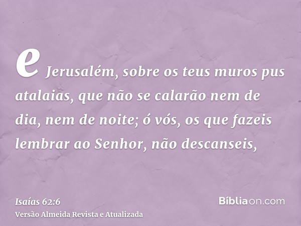 e Jerusalém, sobre os teus muros pus atalaias, que não se calarão nem de dia, nem de noite; ó vós, os que fazeis lembrar ao Senhor, não descanseis,