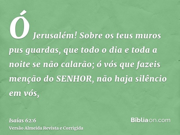 Ó Jerusalém! Sobre os teus muros pus guardas, que todo o dia e toda a noite se não calarão; ó vós que fazeis menção do SENHOR, não haja silêncio em vós,