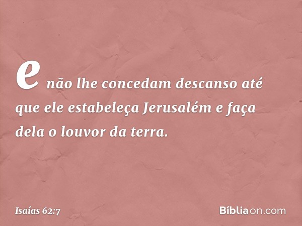 e não lhe concedam descanso
até que ele estabeleça Jerusalém
e faça dela o louvor da terra. -- Isaías 62:7