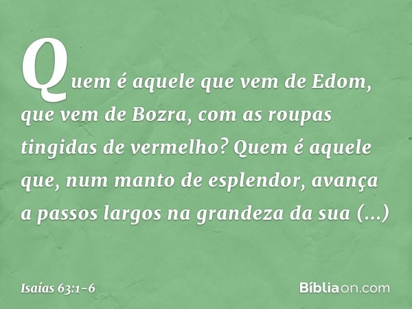 Quem é aquele que vem de Edom,
que vem de Bozra, com as roupas
tingidas de vermelho?
Quem é aquele que,
num manto de esplendor,
avança a passos largos
na grande