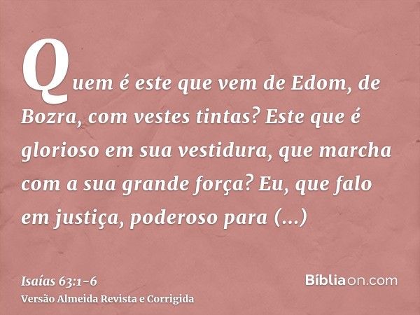 Quem é este que vem de Edom, de Bozra, com vestes tintas? Este que é glorioso em sua vestidura, que marcha com a sua grande força? Eu, que falo em justiça, pode