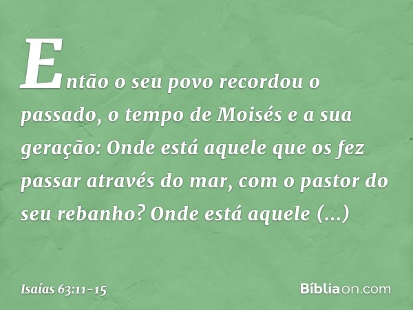 Então o seu povo recordou o passado,
o tempo de Moisés e a sua geração:
Onde está aquele que os fez
passar através do mar,
com o pastor do seu rebanho?
Onde est