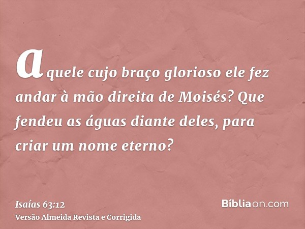 aquele cujo braço glorioso ele fez andar à mão direita de Moisés? Que fendeu as águas diante deles, para criar um nome eterno?