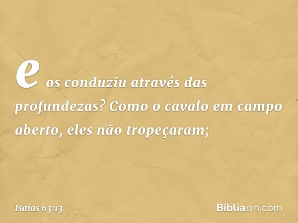 e os conduziu através das profundezas?
Como o cavalo em campo aberto,
eles não tropeçaram; -- Isaías 63:13