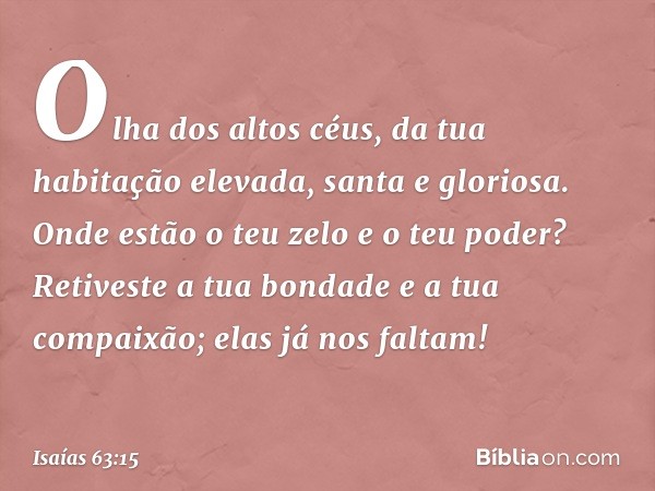 Olha dos altos céus,
da tua habitação elevada, santa e gloriosa.
Onde estão o teu zelo e o teu poder?
Retiveste a tua bondade
e a tua compaixão;
elas já nos fal