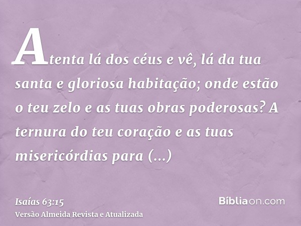 Atenta lá dos céus e vê, lá da tua santa e gloriosa habitação; onde estão o teu zelo e as tuas obras poderosas? A ternura do teu coração e as tuas misericórdias