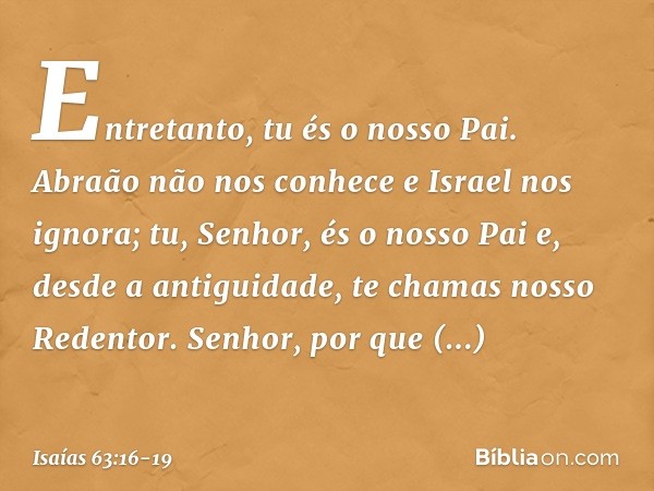 Entretanto, tu és o nosso Pai.
Abraão não nos conhece
e Israel nos ignora;
tu, Senhor, és o nosso Pai
e, desde a antiguidade, te chamas
nosso Redentor. Senhor, 