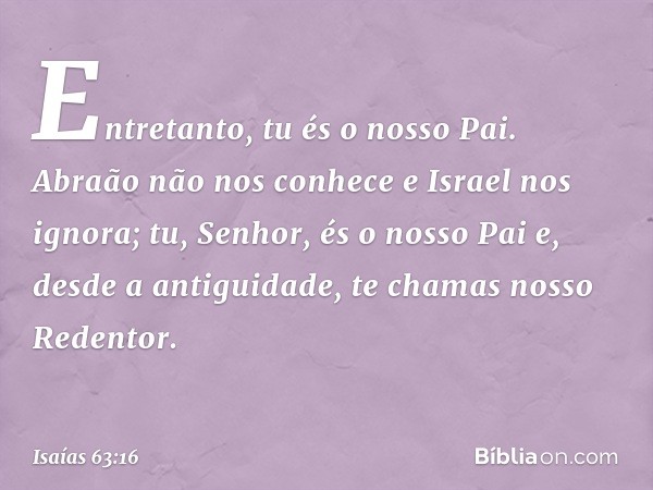 Entretanto, tu és o nosso Pai.
Abraão não nos conhece
e Israel nos ignora;
tu, Senhor, és o nosso Pai
e, desde a antiguidade, te chamas
nosso Redentor. -- Isaía