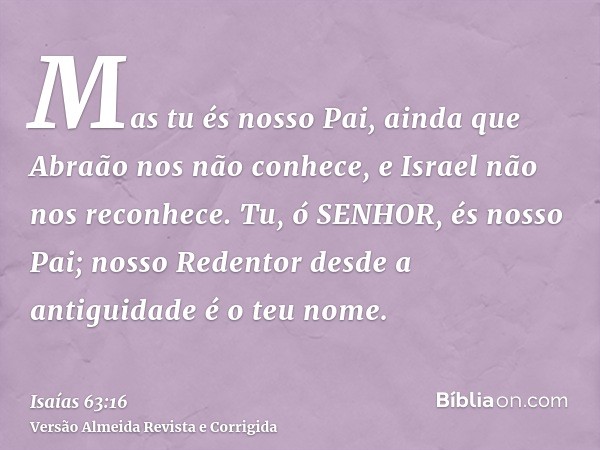 Mas tu és nosso Pai, ainda que Abraão nos não conhece, e Israel não nos reconhece. Tu, ó SENHOR, és nosso Pai; nosso Redentor desde a antiguidade é o teu nome.