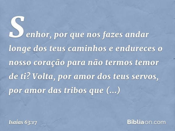 Senhor, por que nos fazes andar
longe dos teus caminhos
e endureces o nosso coração
para não termos temor de ti?
Volta, por amor dos teus servos,
por amor das t