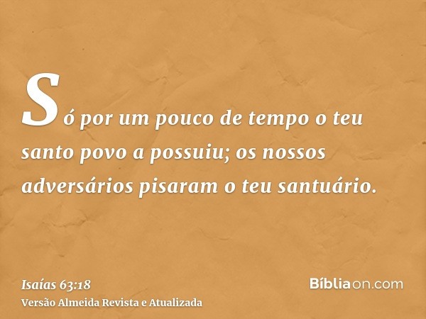 Só por um pouco de tempo o teu santo povo a possuiu; os nossos adversários pisaram o teu santuário.