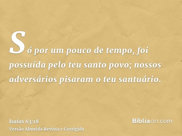 Só por um pouco de tempo, foi possuída pelo teu santo povo; nossos adversários pisaram o teu santuário.