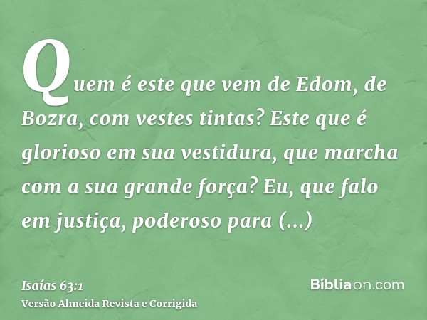 Quem é este que vem de Edom, de Bozra, com vestes tintas? Este que é glorioso em sua vestidura, que marcha com a sua grande força? Eu, que falo em justiça, pode