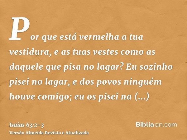 Por que está vermelha a tua vestidura, e as tuas vestes como as daquele que pisa no lagar?Eu sozinho pisei no lagar, e dos povos ninguém houve comigo; eu os pis