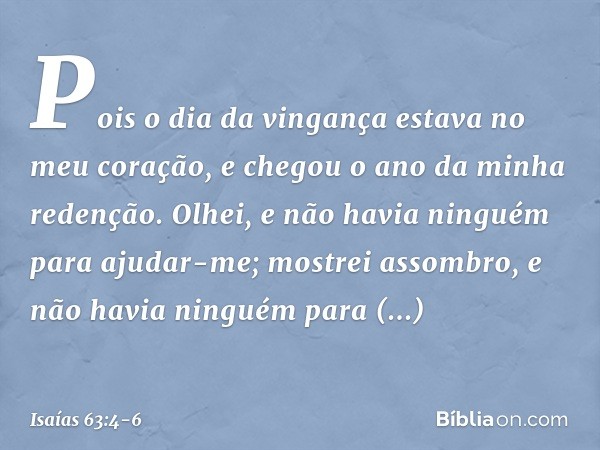 Pois o dia da vingança
estava no meu coração,
e chegou o ano da minha redenção. Olhei, e não havia ninguém
para ajudar-me;
mostrei assombro,
e não havia ninguém