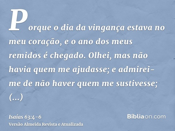 Porque o dia da vingança estava no meu coração, e o ano dos meus remidos é chegado.Olhei, mas não havia quem me ajudasse; e admirei-me de não haver quem me sust