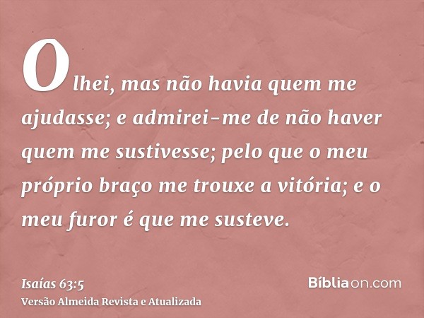 Olhei, mas não havia quem me ajudasse; e admirei-me de não haver quem me sustivesse; pelo que o meu próprio braço me trouxe a vitória; e o meu furor é que me su