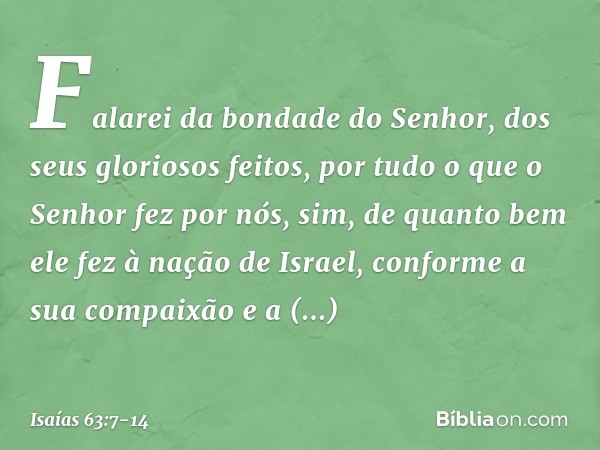 Falarei da bondade do Senhor,
dos seus gloriosos feitos,
por tudo o que o Senhor fez por nós,
sim, de quanto bem ele fez
à nação de Israel,
conforme a sua compa
