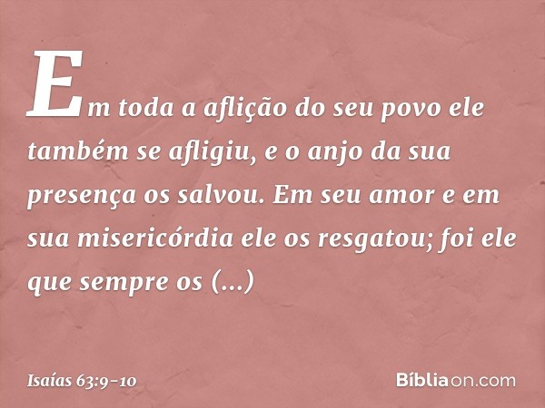 Em toda a aflição do seu povo
ele também se afligiu,
e o anjo da sua presença os salvou.
Em seu amor e em sua misericórdia
ele os resgatou;
foi ele que sempre o