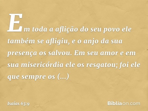 Em toda a aflição do seu povo
ele também se afligiu,
e o anjo da sua presença os salvou.
Em seu amor e em sua misericórdia
ele os resgatou;
foi ele que sempre o