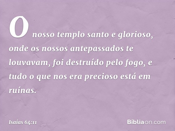 O nosso templo santo e glorioso,
onde os nossos antepassados
te louvavam,
foi destruído pelo fogo,
e tudo o que nos era precioso
está em ruínas. -- Isaías 64:11