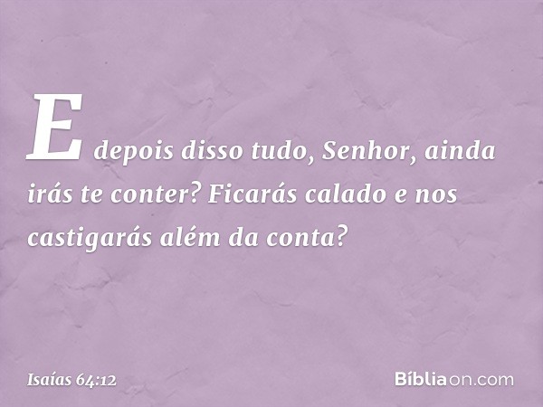 E depois disso tudo, Senhor,
ainda irás te conter?
Ficarás calado
e nos castigarás
além da conta? -- Isaías 64:12