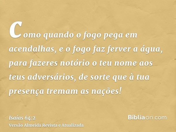 como quando o fogo pega em acendalhas, e o fogo faz ferver a água, para fazeres notório o teu nome aos teus adversários, de sorte que à tua presença tremam as n