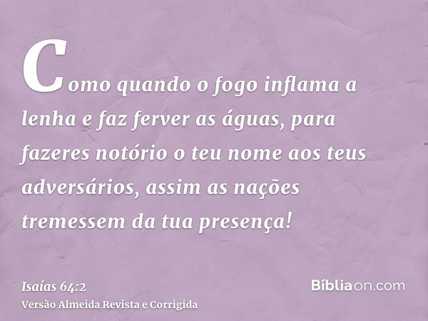 Como quando o fogo inflama a lenha e faz ferver as águas, para fazeres notório o teu nome aos teus adversários, assim as nações tremessem da tua presença!