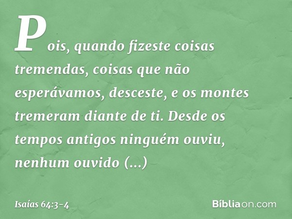 Pois, quando fizeste coisas tremendas,
coisas que não esperávamos,
desceste,
e os montes tremeram diante de ti. Desde os tempos antigos ninguém ouviu,
nenhum ou