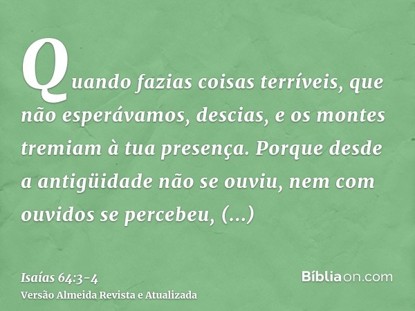 Quando fazias coisas terríveis, que não esperávamos, descias, e os montes tremiam à tua presença.Porque desde a antigüidade não se ouviu, nem com ouvidos se per