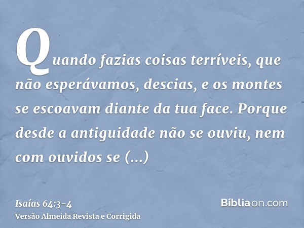 Quando fazias coisas terríveis, que não esperávamos, descias, e os montes se escoavam diante da tua face.Porque desde a antiguidade não se ouviu, nem com ouvido