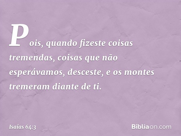 Pois, quando fizeste coisas tremendas,
coisas que não esperávamos,
desceste,
e os montes tremeram diante de ti. -- Isaías 64:3